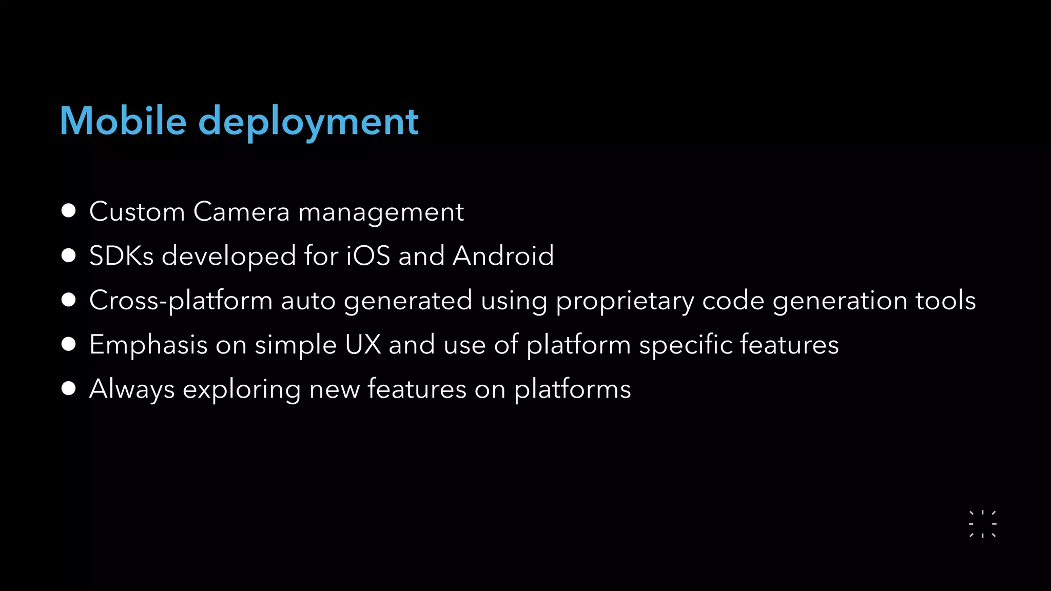 Mobile deployment
• Custom Camera management
• SDKs developed for iOS and Android
• Cross-platform auto generated using proprietary code generation tools
• Emphasis on simple UX and use of platform speciﬁc features
• Always exploring new features on platforms
 