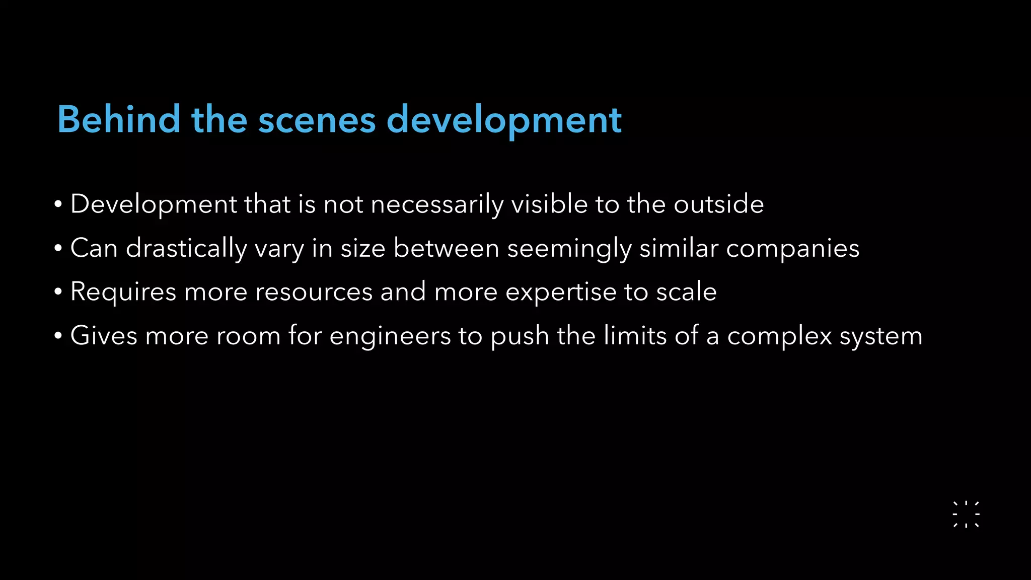 Behind the scenes development
• Development that is not necessarily visible to the outside
• Can drastically vary in size between seemingly similar companies
• Requires more resources and more expertise to scale
• Gives more room for engineers to push the limits of a complex system
 