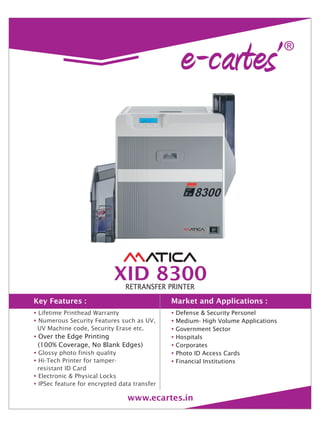 Key Features : Market and Applications :
XID 8300RETRANSFER PRINTER
www.ecartes.in
?
?
?
?
?
?
?
Lifetime Printhead Warranty
Numerous Security Features such as UV,
UV Machine code, Security Erase etc.
Glossy photo finish quality
Hi-Tech Printer for tamper-
resistant ID Card
Electronic & Physical Locks
IPSec feature for encrypted data transfer
Over the Edge Printing
(100% Coverage, No Blank Edges)
?
?
?
?
?
?
?
Defense & Security Personel
Medium- High Volume Applications
Government Sector
Hospitals
Corporates
Photo ID Access Cards
Financial Institutions
 