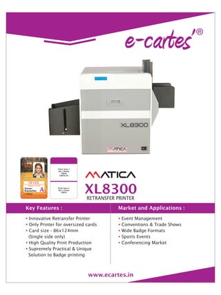 ?
?
?
?
?
Innovative Retransfer Printer
Only Printer for oversized cards
Card size - 86x124mm
(Single side only)
High Quality Print Production
Supremely Practical & Unique
Solution to Badge printing
?
?
?
?
?
Event Management
Conventions & Trade Shows
Wide Badge Formats
Sports Events
Conferencing Market
Key Features : Market and Applications :
XL8300RETRANSFER PRINTER
www.ecartes.in
Print Area 1
86 x 56mm
CMYK
CMYK-UV
Print Area 2
86 x 55mm
CMYK
 