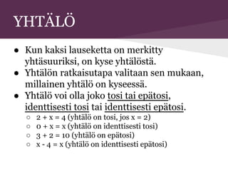 YHTÄLÖ
● Kun kaksi lauseketta on merkitty
yhtäsuuriksi, on kyse yhtälöstä.
● Yhtälön ratkaisutapa valitaan sen mukaan,
millainen yhtälö on kyseessä.
● Yhtälö voi olla joko tosi tai epätosi,
identtisesti tosi tai identtisesti epätosi.
○ 2 + x = 4 (yhtälö on tosi, jos x = 2)
○ 0 + x = x (yhtälö on identtisesti tosi)
○ 3 + 2 = 10 (yhtälö on epätosi)
○ x - 4 = x (yhtälö on identtisesti epätosi)
 