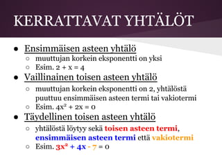 KERRATTAVAT YHTÄLÖT
● Ensimmäisen asteen yhtälö
○ muuttujan korkein eksponentti on yksi
○ Esim. 2 + x = 4
● Vaillinainen toisen asteen yhtälö
○ muuttujan korkein eksponentti on 2, yhtälöstä
puuttuu ensimmäisen asteen termi tai vakiotermi
○ Esim. 4x2
+ 2x = 0
● Täydellinen toisen asteen yhtälö
○ yhtälöstä löytyy sekä toisen asteen termi,
ensimmäisen asteen termi että vakiotermi
○ Esim. 3x2
+ 4x - 7 = 0
 