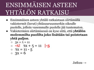 ENSIMMÄISEN ASTEEN
YHTÄLÖN RATKAISU
● Ensimmäisen asteen yhtälö ratkaistaan siirtämällä
vakiotermit (luvut) yhtäsuuruusmerkin oikealle
puolelle, jolloin vasemmalle puolelle jää tuntematon.
● Vakiotermien siirtämisessä on kyse siitä, että yhtälön
molemmilta puolilta joko lisätään tai poistetaan
yhtä paljon.
○ 3x + 5 = 11
○ -5| 3x + 5 = 11 |-5
○ 3x = 11 - 5
○ 3x = 6
Jatkuu →
 