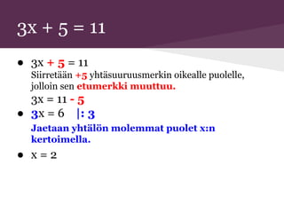 3x + 5 = 11
● 3x + 5 = 11
Siirretään +5 yhtäsuuruusmerkin oikealle puolelle,
jolloin sen etumerkki muuttuu.
3x = 11 - 5
● 3x = 6 |: 3
Jaetaan yhtälön molemmat puolet x:n
kertoimella.
● x = 2
 