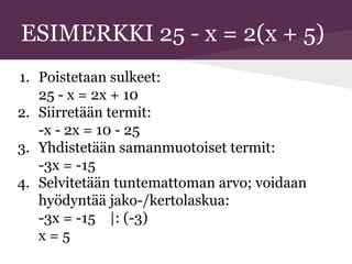 ESIMERKKI 25 - x = 2(x + 5)
1. Poistetaan sulkeet:
25 - x = 2x + 10
2. Siirretään termit:
-x - 2x = 10 - 25
3. Yhdistetään samanmuotoiset termit:
-3x = -15
4. Selvitetään tuntemattoman arvo; voidaan
hyödyntää jako-/kertolaskua:
-3x = -15 |: (-3)
x = 5
 