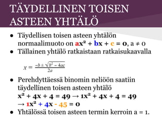 TÄYDELLINEN TOISEN
ASTEEN YHTÄLÖ
● Täydellisen toisen asteen yhtälön
normaalimuoto on ax2
+ bx + c = 0, a ≠ 0
● Tällainen yhtälö ratkaistaan ratkaisukaavalla
● Perehdyttäessä binomin neliöön saatiin
täydellinen toisen asteen yhtälö
x2
+ 4x + 4 = 49 → 1x2
+ 4x + 4 = 49
→ 1x2
+ 4x - 45 = 0
● Yhtälössä toisen asteen termin kerroin a = 1.
 