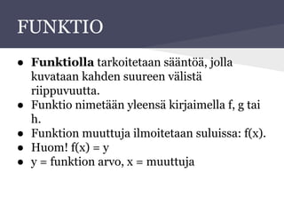 FUNKTIO
● Funktiolla tarkoitetaan sääntöä, jolla
kuvataan kahden suureen välistä
riippuvuutta.
● Funktio nimetään yleensä kirjaimella f, g tai
h.
● Funktion muuttuja ilmoitetaan suluissa: f(x).
● Huom! f(x) = y
● y = funktion arvo, x = muuttuja
 
