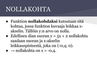 NOLLAKOHTA
● Funktion nollakohdaksi kutsutaan sitä
kohtaa, jossa funktion kuvaaja leikkaa x-
akselin. Tällöin y:n arvo on nolla.
● Edellisen dian suoran y = 5x + 2 nollakohta
saadaan suoran ja x-akselin
leikkauspisteestä, joka on (-0,4; 0).
● → nollakohta on x = -0,4.
 