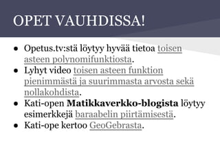 OPET VAUHDISSA!
● Opetus.tv:stä löytyy hyvää tietoa toisen
asteen polynomifunktiosta.
● Lyhyt video toisen asteen funktion
pienimmästä ja suurimmasta arvosta sekä
nollakohdista.
● Kati-open Matikkaverkko-blogista löytyy
esimerkkejä baraabelin piirtämisestä.
● Kati-ope kertoo GeoGebrasta.
 