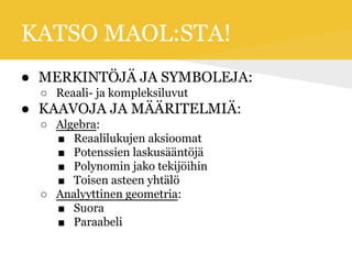 KATSO MAOL:STA!
● MERKINTÖJÄ JA SYMBOLEJA:
○ Reaali- ja kompleksiluvut
● KAAVOJA JA MÄÄRITELMIÄ:
○ Algebra:
■ Reaalilukujen aksioomat
■ Potenssien laskusääntöjä
■ Polynomin jako tekijöihin
■ Toisen asteen yhtälö
○ Analyyttinen geometria:
■ Suora
■ Paraabeli
 