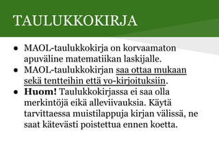 TAULUKKOKIRJA
● MAOL-taulukkokirja on korvaamaton
apuväline matematiikan laskijalle.
● MAOL-taulukkokirjan saa ottaa mukaan
sekä tentteihin että yo-kirjoituksiin.
● Huom! Taulukkokirjassa ei saa olla
merkintöjä eikä alleviivauksia. Käytä
tarvittaessa muistilappuja kirjan välissä, ne
saat kätevästi poistettua ennen koetta.
 