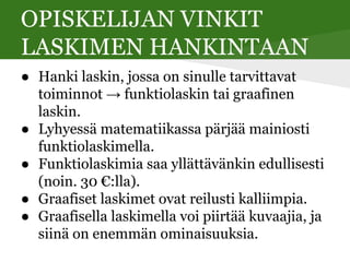 OPISKELIJAN VINKIT
LASKIMEN HANKINTAAN
● Hanki laskin, jossa on sinulle tarvittavat
toiminnot → funktiolaskin tai graafinen
laskin.
● Lyhyessä matematiikassa pärjää mainiosti
funktiolaskimella.
● Funktiolaskimia saa yllättävänkin edullisesti
(noin. 30 €:lla).
● Graafiset laskimet ovat reilusti kalliimpia.
● Graafisella laskimella voi piirtää kuvaajia, ja
siinä on enemmän ominaisuuksia.
 