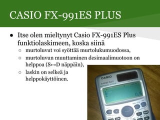 CASIO FX-991ES PLUS
● Itse olen mieltynyt Casio FX-991ES Plus
funktiolaskimeen, koska siinä
○ murtoluvut voi syöttää murtolukumuodossa,
○ murtoluvun muuttaminen desimaalimuotoon on
helppoa (S↔D näppäin),
○ laskin on selkeä ja
helppokäyttöinen.
 