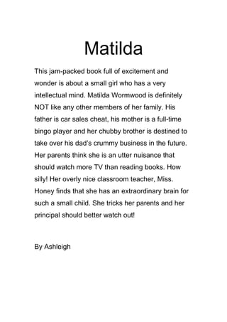 Matilda
This jam-packed book full of excitement and
wonder is about a small girl who has a very
intellectual mind. Matilda Wormwood is definitely
NOT like any other members of her family. His
father is car sales cheat, his mother is a full-time
bingo player and her chubby brother is destined to
take over his dad’s crummy business in the future.
Her parents think she is an utter nuisance that
should watch more TV than reading books. How
silly! Her overly nice classroom teacher, Miss.
Honey finds that she has an extraordinary brain for
such a small child. She tricks her parents and her
principal should better watch out!



By Ashleigh
 