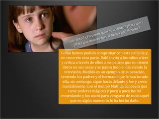 -¿Un libro? ¿Para qué quieres un libro? ¿Para leer? ¿Para qué quieres leer si tienes un televisor? Como hemos podido comprobar con esta película y, en concreto esta parte, Dahl invita a los niños a leer y critica a través de ellos a los padres que no tienen libros en sus casas y se pasan todo el día viendo la televisión. Matilda es un ejemplo de superación, teniendo los padres y el hermano que le han tocado ella, sin embargo, sigue hacia delante y lee y crece mentalmente. Con el tiempo Matilda conocerá que tiene poderes mágicos y poco a poco los irá controlando y los usará para vengarse de todo aquel que en algún momento le ha hecho daño. 