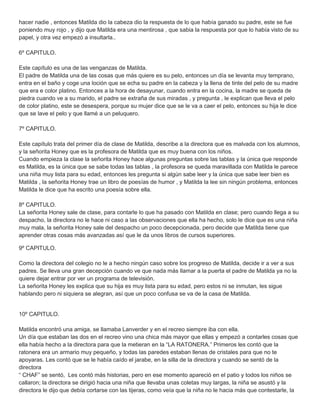 hacer nadie , entonces Matilda dio la cabeza dio la respuesta de lo que había ganado su padre, este se fue
poniendo muy rojo , y dijo que Matilda era una mentirosa , que sabia la respuesta por que lo había visto de su
papel, y otra vez empezó a insultarla..
6º CAPITULO.
Este capítulo es una de las venganzas de Matilda.
El padre de Matilda una de las cosas que más quiere es su pelo, entonces un día se levanta muy temprano,
entra en el baño y coge una loción que se echa su padre en la cabeza y la llena de tinte del pelo de su madre
que era e color platino. Entonces a la hora de desayunar, cuando entra en la cocina, la madre se queda de
piedra cuando ve a su marido, el padre se extraña de sus miradas , y pregunta , le explican que lleva el pelo
de color platino, este se desespera, porque su mujer dice que se le va a caer el pelo, entonces su hija le dice
que se lave el pelo y que llamé a un peluquero.
7º CAPITULO.
Este capítulo trata del primer día de clase de Matilda, describe a la directora que es malvada con los alumnos,
y la señorita Honey que es la profesora de Matilda que es muy buena con los niños.
Cuando empieza la clase la señorita Honey hace algunas preguntas sobre las tablas y la única que responde
es Matilda, es la única que se sabe todas las tablas , la profesora se queda maravillada con Matilda le parece
una niña muy lista para su edad, entonces les pregunta si algún sabe leer y la única que sabe leer bien es
Matilda , la señorita Honey trae un libro de poesías de humor , y Matilda la lee sin ningún problema, entonces
Matilda le dice que ha escrito una poesía sobre ella.
8º CAPITULO.
La señorita Honey sale de clase, para contarle lo que ha pasado con Matilda en clase; pero cuando llega a su
despacho, la directora no le hace ni caso a las observaciones que ella ha hecho, solo le dice que es una niña
muy mala, la señorita Honey sale del despacho un poco decepcionada, pero decide que Matilda tiene que
aprender otras cosas más avanzadas así que le da unos libros de cursos superiores.
9º CAPITULO.
Como la directora del colegio no le a hecho ningún caso sobre los progreso de Matilda, decide ir a ver a sus
padres. Se lleva una gran decepción cuando ve que nada más llamar a la puerta el padre de Matilda ya no la
quiere dejar entrar por ver un programa de televisión.
La señorita Honey les explica que su hija es muy lista para su edad, pero estos ni se inmutan, les sigue
hablando pero ni siquiera se alegran, así que un poco confusa se va de la casa de Matilda.
10º CAPITULO.
Matilda encontró una amiga, se llamaba Lanverder y en el recreo siempre iba con ella.
Un día que estaban las dos en el recreo vino una chica más mayor que ellas y empezó a contarles cosas que
ella había hecho a la directora para que la metieran en la “LA RATONERA.” Primeros les contó que la
ratonera era un armario muy pequeño, y todas las paredes estaban llenas de cristales para que no te
apoyaras. Les contó que se le había caído el jarabe, en la silla de la directora y cuando se sentó de la
directora
“ CHAF” se sentó, Les contó más historias, pero en ese momento apareció en el patio y todos los niños se
callaron; la directora se dirigió hacia una niña que llevaba unas coletas muy largas, la niña se asustó y la
directora le dijo que debía cortarse con las tijeras, como veía que la niña no le hacia más que contestarle, la
 