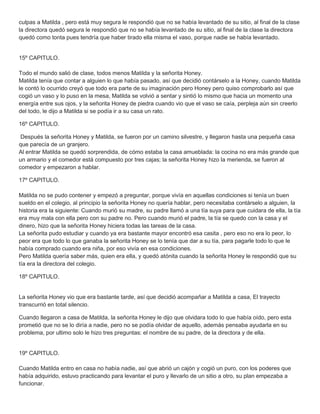 culpas a Matilda , pero está muy segura le respondió que no se había levantado de su sitio, al final de la clase
la directora quedó segura le respondió que no se había levantado de su sitio, al final de la clase la directora
quedó como tonta pues tendría que haber tirado ella misma el vaso, porque nadie se había levantado.
15º CAPITULO.
Todo el mundo salió de clase, todos menos Matilda y la señorita Honey.
Matilda tenía que contar a alguien lo que había pasado, así que decidió contárselo a la Honey, cuando Matilda
le contó lo ocurrido creyó que todo era parte de su imaginación pero Honey pero quiso comprobarlo así que
cogió un vaso y lo puso en la mesa, Matilda se volvió a sentar y sintió lo mismo que hacia un momento una
energía entre sus ojos, y la señorita Honey de piedra cuando vio que el vaso se caía, perpleja aún sin creerlo
del todo, le dijo a Matilda si se podía ir a su casa un rato.
16º CAPITULO.
Después la señorita Honey y Matilda, se fueron por un camino silvestre, y llegaron hasta una pequeña casa
que parecía de un granjero.
Al entrar Matilda se quedó sorprendida, de cómo estaba la casa amueblada: la cocina no era más grande que
un armario y el comedor está compuesto por tres cajas; la señorita Honey hizo la merienda, se fueron al
comedor y empezaron a hablar.
17º CAPITULO.
Matilda no se pudo contener y empezó a preguntar, porque vivía en aquellas condiciones si tenía un buen
sueldo en el colegio, al principio la señorita Honey no quería hablar, pero necesitaba contárselo a alguien, la
historia era la siguiente: Cuando murió su madre, su padre llamó a una tía suya para que cuidara de ella, la tía
era muy mala con ella pero con su padre no. Pero cuando murió el padre, la tía se quedo con la casa y el
dinero, hizo que la señorita Honey hiciera todas las tareas de la casa.
La señorita pudo estudiar y cuando ya era bastante mayor encontró esa casita , pero eso no era lo peor, lo
peor era que todo lo que ganaba la señorita Honey se lo tenía que dar a su tía, para pagarle todo lo que le
había comprado cuando era niña, por eso vivía en esa condiciones.
Pero Matilda quería saber más, quien era ella, y quedó atónita cuando la señorita Honey le respondió que su
tía era la directora del colegio.
18º CAPITULO.
La señorita Honey vio que era bastante tarde, así que decidió acompañar a Matilda a casa, El trayecto
transcurrió en total silencio.
Cuando llegaron a casa de Matilda, la señorita Honey le dijo que olvidara todo lo que había oído, pero esta
prometió que no se lo diría a nadie, pero no se podía olvidar de aquello, además pensaba ayudarla en su
problema, por ultimo solo le hizo tres preguntas: el nombre de su padre, de la directora y de ella.
19º CAPITULO.
Cuando Matilda entro en casa no había nadie, así que abrió un cajón y cogió un puro, con los poderes que
había adquirido, estuvo practicando para levantar el puro y llevarlo de un sitio a otro, su plan empezaba a
funcionar.
 