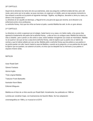 20º CAPITULO.
Aquel día la directora les haría otro de sus exámenes, esta vez pregunto a wilfred la tabla del tres, pero del
revés, pero como así no la sabia, se puso nervioso y lo cogió por un tobillo, pero en ese preciso momento la
tiza empezó a escribir en la pizarra el siguiente mensaje: “Agatha, soy Magnus, devuelve a Jenny su casa y su
dinero o me ocupare de ti.”
La directora al ver aquello se desmayo, y Niguel le tiro una jarra de agua por encima, se la llevaron a la
enfermería entre cinco profesores.
La señorita Honey, hizo que los niños se fueran al patio, cuando Matilda iba salir, le dio un gran abrazo.
21º CAPITULO.
La directora no volvió a aparecer por el colegio, hasta fueron a su casa y no había nadie, a los pocos días
apareció el testamento del padre de la señorita Honey , y ella se fue a su antigua casa; Matilda iba todos los
días a visitarla ; pero cuando un día volvió a casa, todos estaban recogiendo sus cosas se marchaban, Matilda
no se quería ir así que se fue a casa de la señorita Honey, esta le explico que su padre era un ladrón de
coches y que lo habían pillado por eso se iba, Matilda pidió a señorita Honey que les pidiera a sus padres si
se podía quedar con ella, fueron hasta la casa de Matilda y cuando se lo pregunto y a sus padres les dio igual,
le dijeron que se quedara, se subieron al coche, el único que se despidió fue su hermano y sus padres ni
siquiera miraron atrás.
MATILDA
Autor Roald Dahl
Género Fantasía
Idioma Inglés
Título original Matilda
Traductor Frank Barbadillo
Ilustrador Kevin Blake
Editorial Alfaguara
Matilda es el título de un libro escrito por Roald Dahl. Inicialmente, fue publicado en 1988 en
Londres por Jonathan Cape, con ilustraciones de Quentin Blake. Se hizo adaptación
cinematográfica en 1996 y un musical en el 2010
 