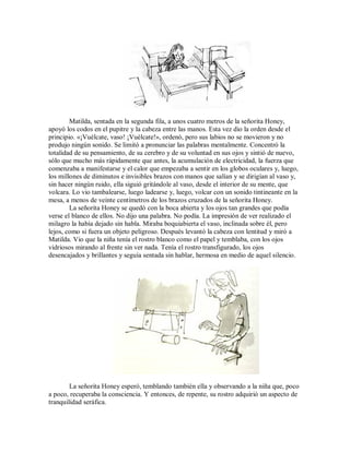 Matilda, sentada en la segunda fila, a unos cuatro metros de la señorita Honey,
apoyó los codos en el pupitre y la cabeza entre las manos. Esta vez dio la orden desde el
principio. «¡Vuélcate, vaso! ¡Vuélcate!», ordenó, pero sus labios no se movieron y no
produjo ningún sonido. Se limitó a pronunciar las palabras mentalmente. Concentró la
totalidad de su pensamiento, de su cerebro y de su voluntad en sus ojos y sintió de nuevo,
sólo que mucho más rápidamente que antes, la acumulación de electricidad, la fuerza que
comenzaba a manifestarse y el calor que empezaba a sentir en los globos oculares y, luego,
los millones de diminutos e invisibles brazos con manos que salían y se dirigían al vaso y,
sin hacer ningún ruido, ella siguió gritándole al vaso, desde el interior de su mente, que
volcara. Lo vio tambalearse, luego ladearse y, luego, volcar con un sonido tintineante en la
mesa, a menos de veinte centímetros de los brazos cruzados de la señorita Honey.
La señorita Honey se quedó con la boca abierta y los ojos tan grandes que podía
verse el blanco de ellos. No dijo una palabra. No podía. La impresión de ver realizado el
milagro la había dejado sin habla. Miraba boquiabierta el vaso, inclinada sobre él, pero
lejos, como si fuera un objeto peligroso. Después levantó la cabeza con lentitud y miró a
Matilda. Vio que la niña tenía el rostro blanco como el papel y temblaba, con los ojos
vidriosos mirando al frente sin ver nada. Tenía el rostro transfigurado, los ojos
desencajados y brillantes y seguía sentada sin hablar, hermosa en medio de aquel silencio.
La señorita Honey esperó, temblando también ella y observando a la niña que, poco
a poco, recuperaba la consciencia. Y entonces, de repente, su rostro adquirió un aspecto de
tranquilidad seráfica.
 