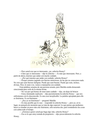 —Pero usted cree que es interesante, ¿no, señorita Honey?
—Claro que es interesante —dijo la señorita—. Es más que interesante. Pero, a
partir de ahora, tenemos que andar con mucho cuidado.
— ¿Por qué tenemos que andar con cuidado, señorita Honey?
—Porque estamos jugando con fuerzas misteriosas, de las que no conocemos nada.
No creo que sean fuerzas malignas. Puede que sean buenas. Puede que sean, incluso,
divinas. Pero, lo sean o no, vamos a manejarlas con cuidado.
Eran palabras sensatas de una persona sensata, pero Matilda estaba demasiado
emocionada para verlo de la misma forma.
—No veo por qué hemos de tener tanto cuidado —dijo, sin dejar de brincar.
—Estoy intentando explicarte —dijo pacientemente la señorita Honey— que nos
enfrentamos con lo desconocido. Es una cosa inexplicable. La palabra apropiada para ello
es fenómeno. Es un fenómeno.
— ¿Soy yo un fenómeno? —preguntó Matilda.
—Es muy posible que lo seas —respondió la señorita Honey—, pero yo, en tu
lugar, no pensaría de momento que se trata de algo especial. Lo que pienso que podíamos
hacer es estudiar un poco más este fenómeno, sólo nosotras dos, pero tomándonos las cosas
con calma todo el tiempo.
— ¿Entonces quiere usted que haga algo más, señorita Honey?
—Eso es lo que estoy tentada de proponerte —dijo precavidamente la señorita
Honey.
 