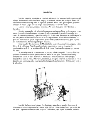 La práctica
Matilda encontró la casa vacía, como de costumbre. Su padre no había regresado del
trabajo, su madre no había vuelto del bingo y su hermano andaría por cualquier parte. Fue
derecha al cuarto de estar y abrió el cajón del aparador donde sabía que su padre guardaba
una caja de puros. Cogió uno, se dirigió a su dormitorio y se encerró en él.
«Ahora a practicar», se dijo a sí misma. «Va a ser duro, pero estoy decidida a
hacerlo».
Su plan para ayudar a la señorita Honey comenzaba a perfilarse perfectamente en su
mente. Lo tenía planeado en casi todos sus detalles, pero todo dependía de que ella fuera
capaz de hacer una cosa muy especial con el poder de sus ojos. Sabía que no podría lograrlo
sin más, pero confiaba en que con mucha práctica y esfuerzo, acabaría teniendo éxito. El
puro era esencial. Era, quizá, un poco más grueso de lo que hubiera deseado, pero el peso
era bastante exacto. Sería estupendo para practicar.
En el tocador del dormitorio de Matilda había un cepillo para el pelo, un peine y dos
libros de la biblioteca. Apartó aquellos objetos y depositó el puro en el centro. A
continuación, se alejó y se sentó en el borde de la cama. Estaba a algo más de tres metros
del puro.
Se serenó y empezó a concentrarse y, esta vez, sintió enseguida el efecto eléctrico
que fluía dentro de su cabeza y se acumulaba detrás de sus ojos. Éstos se calentaban y
comenzaban a salir de ellos millones de diminutas e invisibles manos como chispas,
dirigiéndose hacia el puro. «Muévete», murmuró, y, con gran sorpresa, el puro con su vitola
de color rojo y oro empezó a rodar casi al instante por la parte superior del tocador y cayó a
la alfombra.
Matilda disfrutó con el ensayo. Era fantástico poder hacer aquello. Era como si
dentro de su cabeza empezaran las chispas a dar vueltas y más vueltas, hasta que salían por
sus ojos. Le producía una sensación de poder casi etéreo. ¡Qué rápido había sido esta vez!
 