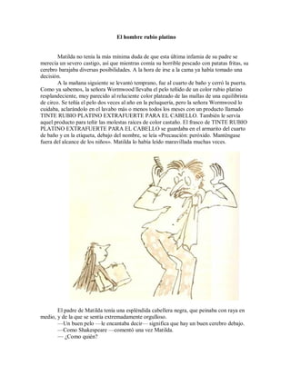 El hombre rubio platino
Matilda no tenía la más mínima duda de que esta última infamia de su padre se
merecía un severo castigo, así que mientras comía su horrible pescado con patatas fritas, su
cerebro barajaba diversas posibilidades. A la hora de irse a la cama ya había tomado una
decisión.
A la mañana siguiente se levantó temprano, fue al cuarto de baño y cerró la puerta.
Como ya sabemos, la señora Wormwood llevaba el pelo teñido de un color rubio platino
resplandeciente, muy parecido al reluciente color plateado de las mallas de una equilibrista
de circo. Se teñía el pelo dos veces al año en la peluquería, pero la señora Wormwood lo
cuidaba, aclarándolo en el lavabo más o menos todos los meses con un producto llamado
TINTE RUBIO PLATINO EXTRAFUERTE PARA EL CABELLO. También le servía
aquel producto para teñir las molestas raíces de color castaño. El frasco de TINTE RUBIO
PLATINO EXTRAFUERTE PARA EL CABELLO se guardaba en el armarito del cuarto
de baño y en la etiqueta, debajo del nombre, se leía «Precaución: peróxido. Manténgase
fuera del alcance de los niños». Matilda lo había leído maravillada muchas veces.
El padre de Matilda tenía una espléndida cabellera negra, que peinaba con raya en
medio, y de la que se sentía extremadamente orgulloso.
—Un buen pelo —le encantaba decir— significa que hay un buen cerebro debajo.
—Como Shakespeare —comentó una vez Matilda.
— ¿Como quién?
 