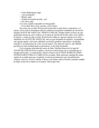 —Como Shakespeare, papi.
— ¿Era inteligente?
—Mucho, papi.
—Tendría un montón de pelo, ¿no?
—Era calvo, papi.
A lo cual, el padre respondió con brusquedad.
—Si no sabes decir cosas sensatas, cierra el pico.
Sea como sea, el señor Wormwood conservaba su pelo fuerte y reluciente o, al
menos, así lo creía él, frotándose todas las mañanas con grandes cantidades de una loción
llamada ACEITE DE VIOLETAS. TÓNICO CAPILAR. Siempre había un frasco de esta
perfumada mezcla de color violáceo en la repisa de encima del lavabo, junto a los cepillos
de dientes, y todos los días el señor Wormwood se daba un vigoroso masaje en el cuero
cabelludo con ACEITE DE VIOLETAS, una vez que terminaba de afeitarse. Acompañaba
este masaje capilar y del cuero cabelludo con fuertes gruñidos masculinos y profundos
resuellos y exclamaciones de «¡Ah, así está mejor! ¡Así, hasta las raíces!», que Matilda
percibía con toda claridad desde su dormitorio, al otro lado del pasillo.
En la temprana intimidad del cuarto de baño, Matilda desenroscó la tapa del
ACEITE DE VIOLETAS de su padre y vertió tres cuartas partes de su contenido por el
desagüe del lavabo. A continuación, rellenó el frasco con el TINTE RUBIO PLATINO
EXTRAFUERTE PARA EL CABELLO de su madre. Dejó suficiente cantidad del tónico
capilar de su padre para que, al agitarlo, la mezcla permaneciera aún razonablemente
violácea. Tras eso, volvió a colocar el frasco en la repisa, sobre el lavabo, teniendo cuidado
de dejar el tinte de su madre en el armario. Hasta aquí, bien.
 