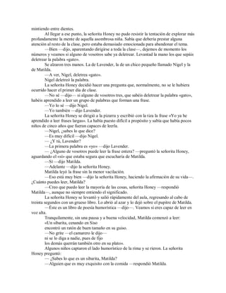 mintiendo entre dientes.
Al llegar a ese punto, la señorita Honey no pudo resistir la tentación de explorar más
profundamente la mente de aquella asombrosa niña. Sabía que debería prestar alguna
atención al resto de la clase, pero estaba demasiado emocionada para abandonar el tema.
—Bien —dijo, aparentando dirigirse a toda la clase—, dejemos de momento los
números y veamos si alguno de vosotros sabe ya deletrear. Levantad la mano los que sepáis
deletrear la palabra «gato».
Se alzaron tres manos. La de Lavender, la de un chico pequeño llamado Nigel y la
de Matilda.
—A ver, Nigel, deletrea «gato».
Nigel deletreó la palabra.
La señorita Honey decidió hacer una pregunta que, normalmente, no se le hubiera
ocurrido hacer el primer día de clase.
—No sé —dijo— si alguno de vosotros tres, que sabéis deletrear la palabra «gato»,
habéis aprendido a leer un grupo de palabras que forman una frase.
—Yo lo sé —dijo Nigel.
—Yo también —dijo Lavender.
La señorita Honey se dirigió a la pizarra y escribió con la tiza la frase «Yo ya he
aprendido a leer frases largas». La había puesto difícil a propósito y sabía que había pocos
niños de cinco años que fueran capaces de leerla.
—Nigel, ¿sabes lo que dice?
—Es muy difícil —dijo Nigel.
— ¿Y tú, Lavender?
—La primera palabra es «yo» —dijo Lavender.
— ¿Alguno de vosotros puede leer la frase entera? —preguntó la señorita Honey,
aguardando el «sí» que estaba segura que escucharía de Matilda.
—Sí —dijo Matilda.
—Adelante —dijo la señorita Honey.
Matilda leyó la frase sin la menor vacilación.
—Eso está muy bien —dijo la señorita Honey, haciendo la afirmación de su vida—.
¿Cuánto puedes leer, Matilda?
—Creo que puedo leer la mayoría de las cosas, señorita Honey —respondió
Matilda—, aunque no siempre entiendo el significado.
La señorita Honey se levantó y salió rápidamente del aula, regresando al cabo de
treinta segundos con un grueso libro. Lo abrió al azar y lo dejó sobre el pupitre de Matilda.
—Éste es un libro de poesía humorística —dijo—. Veamos si eres capaz de leer en
voz alta.
Tranquilamente, sin una pausa y a buena velocidad, Matilda comenzó a leer:
«Un sibarita, cenando en Siso
encontró un ratón de buen tamaño en su guiso.
—No grite —el camarero le dijo—
ni se lo diga a nadie, pues de fijo
los demás querrán también otro en su plato».
Algunos niños captaron el lado humorístico de la rima y se rieron. La señorita
Honey preguntó:
— ¿Sabes lo que es un sibarita, Matilda?
—Alguien que es muy exquisito con la comida —respondió Matilda.
 