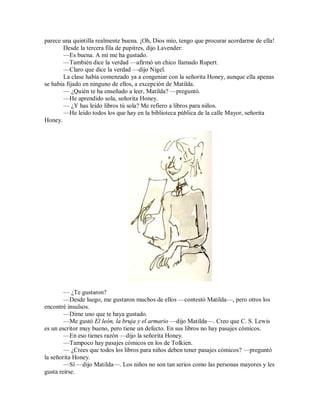 parece una quintilla realmente buena. ¡Oh, Dios mío, tengo que procurar acordarme de ella!
Desde la tercera fila de pupitres, dijo Lavender:
—Es buena. A mí me ha gustado.
—También dice la verdad —afirmó un chico llamado Rupert.
—Claro que dice la verdad —dijo Nigel.
La clase había comenzado ya a congeniar con la señorita Honey, aunque ella apenas
se había fijado en ninguno de ellos, a excepción de Matilda.
— ¿Quién te ha enseñado a leer, Matilda? —preguntó.
—He aprendido sola, señorita Honey.
— ¿Y has leído libros tú sola? Me refiero a libros para niños.
—He leído todos los que hay en la biblioteca pública de la calle Mayor, señorita
Honey.
— ¿Te gustaron?
—Desde luego, me gustaron muchos de ellos —contestó Matilda—, pero otros los
encontré insulsos.
—Dime uno que te haya gustado.
—Me gustó El león, la bruja y el armario —dijo Matilda—. Creo que C. S. Lewis
es un escritor muy bueno, pero tiene un defecto. En sus libros no hay pasajes cómicos.
—En eso tienes razón —dijo la señorita Honey.
—Tampoco hay pasajes cómicos en los de Tolkien.
— ¿Crees que todos los libros para niños deben tener pasajes cómicos? —preguntó
la señorita Honey.
—Sí —dijo Matilda—. Los niños no son tan serios como las personas mayores y les
gusta reírse.
 