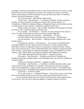 de picapica. «Nunca he oído hablar de ellos», le dije. Pero de nada me sirvió mentir, a pesar
del teatro que le eché. Me agarró por una oreja y me arrastró a La ratonera, me metió
dentro y cerró la puerta. Ésa fue la segunda vez que pasé allí un día entero. Un auténtico
martirio. Salí llena de pinchazos y cortes.
—Es como una guerra —dijo Matilda, impresionada.
—Tienes razón —dijo Hortensia—. Y las bajas son terribles. Nosotros somos los
cruzados, el valeroso ejército que lucha por nuestras vidas sin armas apenas, y la
Trunchbull es el Diablo, la Serpiente Maligna, el Dragón de Fuego, con toda clase de armas
a su disposición. Es una vida dura. Tratamos de ayudarnos unos a otros.
—Puedes confiar en nosotras —dijo Lavender, irguiéndose de forma que su estatura
de setenta y cinco centímetros pareció aumentar cinco.
—No, no puedo —dijo Hortensia—. Vosotras sois unas renacuajas. Pero nunca se
sabe. A lo mejor encontramos un trabajo secreto para vosotras algún día.
—Cuéntanos algo más de lo que hace —dijo Matilda—. Por favor.
—No debo asustaros antes de que llevéis aquí una semana —dijo Hortensia.
—No nos asustamos —dijo Lavender—. Puede que seamos pequeñas, pero somos
bastante fuertes.
—Escuchad esto, entonces —dijo Hortensia—. Ayer mismo, la Trunchbull pilló
comiendo bombones de licor, durante la clase de escritura, a un chico llamado Julius
Rottwinkle. Sin más, lo cogió por un brazo y lo arrojó por la ventana de la clase. Nuestra
clase está en el primer piso y vimos a Julius Rottwinkle salir volando por encima del jardín
como un disco y caer de golpe en medio de las lechugas. Luego, la Trunchbull se volvió a
nosotros y dijo: «Desde ahora, al que pille comiendo en clase saldrá por la ventana».
— ¿Se rompió algún hueso Julius Rottwinkle? —preguntó Lavender.
—Unos pocos —dijo Hortensia—. No debéis olvidar que la Trunchbull fue
lanzadora de martillo del equipo inglés en las Olimpiadas, por lo que está muy orgullosa de
su brazo derecho.
— ¿Qué es eso de lanzar el martillo? —preguntó Lavender.
—En realidad —dijo Hortensia—, el martillo es una bala redonda de cañón, sujeta
al extremo de un trozo de alambre, y el lanzador la hace girar por encima de su cabeza,
cada vez más rápidamente, y luego la suelta. Hay que ser muy fuerte. La Trunchbull lanza
todo lo que encuentra a su alrededor para mantener su brazo en forma, especialmente niños.
— ¡Dios mío! —exclamó Lavender.
—Yo le oí decir una vez —prosiguió Hortensia— que un chico mayor es del mismo
peso que un martillo olímpico y que, por tanto, resulta muy útil para practicar con él.
En ese momento sucedió una cosa extraña. El patio de recreo, hasta entonces lleno
con los gritos y las voces de los niños que jugaban, se quedó de repente en silencio.
 