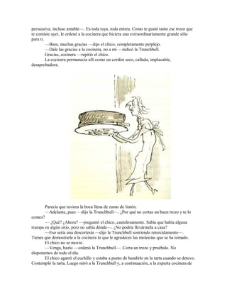persuasiva, incluso amable—. Es toda tuya, toda entera. Como te gustó tanto ese trozo que
te comiste ayer, le ordené a la cocinera que hiciera una extraordinariamente grande sólo
para ti.
—Bien, muchas gracias —dijo el chico, completamente perplejo.
—Dale las gracias a la cocinera, no a mí —indicó la Trunchbull.
Gracias, cocinera —repitió el chico.
La cocinera permanecía allí como un cordón seco, callada, implacable,
desaprobadora.
Parecía que tuviera la boca llena de zumo de limón.
—Adelante, pues —dijo la Trunchbull—. ¿Por qué no cortas un buen trozo y te lo
comes?
— ¿Qué? ¿Ahora? —preguntó el chico, cautelosamente. Sabía que había alguna
trampa en algún sitio, pero no sabía dónde—. ¿No podría llevármela a casa?
—Eso sería una descortesía —dijo la Trunchbull sonriendo retorcidamente—.
Tienes que demostrarle a la cocinera lo que le agradeces las molestias que se ha tomado.
El chico no se movió.
—Venga, hazlo —ordenó la Trunchbull—. Corta un trozo y pruébalo. No
disponemos de todo el día.
El chico agarró el cuchillo y estaba a punto de hundirlo en la tarta cuando se detuvo.
Contempló la tarta. Luego miró a la Trunchbull y, a continuación, a la experta cocinera de
 