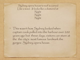 Sydney opera house's roof is curved
Like a wave . It looks like a diamond at
Night
Night
Night

This wasn't how Sydney looked when
captain cook pulled into the harbour over 200
years ago but these days, visitors can stare at
the the city's most famous landmark the
gorges Sydney opera house.

 