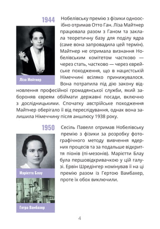 4
Нобелівську премію з фізики одноос-
ібно отримав Отто Ган. Ліза Майтнер
працювала разом з Ганом та закла-
ла теоретичну базу для поділу ядра
(саме вона запровадила цей термін).
Майтнер не отримала визнання Но-
белівським комітетом частково —
через стать, частково — через єврей-
ське походження, що в нацистській
Німеччині всіляко принижувалося.
Вона потрапила під дію закону від-
новлення професійної громадянської служби, який за-
бороняв євреям обіймати державні посади, включно
з дослідницькими. Спочатку австрійське походження
Майтнер оберігало її від переслідування, однак вона за-
лишила Німеччину після аншлюсу 1938 року.
Сесіль Павелл отримав Нобелівську
премію з фізики за розробку фото-
графічного методу вивчення ядер-
них процесів та за подальше відкрит-
тя піонів (пі-мезонів). Марієтти Блау
була першовідкривачкою у цій галу-
зі. Ервін Шредінгер номінував її на ці
премію разом із Гертою Вамбахер,
проте їх обох виключили.
1944
1950
Марієтта Блау
Ліза Мейтнер
Гетра Вамбахер
 