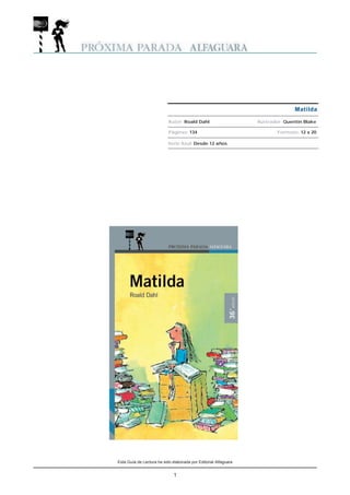 Matilda

                           Autor: Roald Dahl                     Ilustrador: Quentin Blake

                           Páginas: 134                                  Formato: 12 x 20

                           Serie Azul: Desde 12 años




Esta Guía de Lectura ha sido elaborada por Editorial Alfaguara


                              1
 