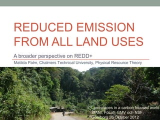REDUCED EMISSION
FROM ALL LAND USES
A broader perspective on REDD+
Matilda Palm, Chalmers Technical University, Physical Resource Theory




                                         Landscapes in a carbon focused world
                                         SIANI, Focali, GMV och NSF
                                         Göteborg 26 Oktober 2012
 