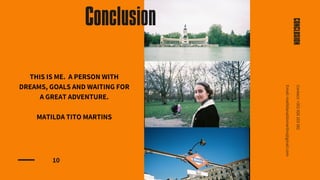 10
CONCLUSION
Contact:
+351
926
103
382
Email:
matildanatitomartins@gmail.com
Conclusion
THIS IS ME. A PERSON WITH
DREAMS, GOALS AND WAITING FOR
A GREAT ADVENTURE.
MATILDA TITO MARTINS
 