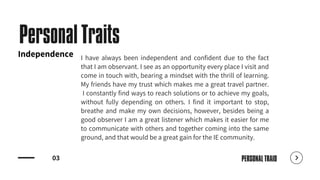 03
Personal Traits
I have always been independent and confident due to the fact
that I am observant. I see as an opportunity every place I visit and
come in touch with, bearing a mindset with the thrill of learning.
My friends have my trust which makes me a great travel partner.
I constantly find ways to reach solutions or to achieve my goals,
without fully depending on others. I find it important to stop,
breathe and make my own decisions, however, besides being a
good observer I am a great listener which makes it easier for me
to communicate with others and together coming into the same
ground, and that would be a great gain for the IE community.
PERSONAL TRAID
Independence
 