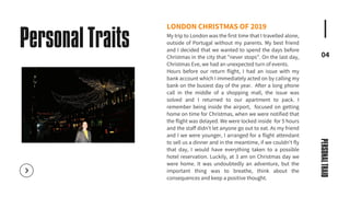 04
LONDON CHRISTMAS OF 2019
My trip to London was the first time that I travelled alone,
outside of Portugal without my parents. My best friend
and I decided that we wanted to spend the days before
Christmas in the city that "never stops". On the last day,
Christmas Eve, we had an unexpected turn of events.
Hours before our return flight, I had an issue with my
bank account which I immediately acted on by calling my
bank on the busiest day of the year. After a long phone
call in the middle of a shopping mall, the issue was
solved and I returned to our apartment to pack. I
remember being inside the airport, focused on getting
home on time for Christmas, when we were notified that
the flight was delayed. We were locked inside for 5 hours
and the staff didn't let anyone go out to eat. As my friend
and I we were younger, I arranged for a flight attendant
to sell us a dinner and in the meantime, if we couldn't fly
that day, I would have everything taken to a possible
hotel reservation. Luckily, at 3 am on Christmas day we
were home. It was undoubtedly an adventure, but the
important thing was to breathe, think about the
consequences and keep a positive thought.
Personal Traits
PERSONAL
TRAID
 