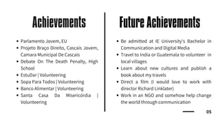 Achievements
05
Future Achievements
Parlamento Jovem, EU
Projeto Braço Direito, Cascais Jovem,
Camara Municipal De Cascais
Debate On The Death Penalty, High
School
EstuDar | Volunteering
Sopa Para Todos | Volunteering
Banco Alimentar | Volunteering
Santa Casa Da Misericórdia |
Volunteering
Be admitted at IE University's Bachelor in
Communication and Digital Media
Travel to India or Guatemala to volunteer in
local villages
Learn about new cultures and publish a
book about my travels
Direct a film (I would love to work with
director Richard Linklater)
Work in an NGO and somehow help change
the world through communication
 
