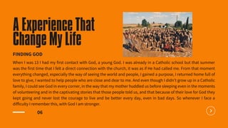 06
When I was 13 I had my first contact with God, a young God. I was already in a Catholic school but that summer
was the first time that I felt a direct connection with the church, it was as if He had called me. From that moment
everything changed, especially the way of seeing the world and people, I gained a purpose, I returned home full of
love to give, I wanted to help people who are close and dear to me. And even though I didn't grow up in a Catholic
family, I could see God in every corner, in the way that my mother huddled us before sleeping even in the moments
of volunteering and in the captivating stories that those people told us, and that because of their love for God they
kept going and never lost the courage to live and be better every day, even in bad days. So whenever I face a
difficulty I remember this, with God I am stronger.
A Experience That
Change My Life
FINDING GOD
 