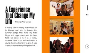 07
A Experience
That Change My
Life
It was by luck of destiny that I ended up
in Milonga and later in Cravas, the
summer camps that make my faith
bigger and bigger every year. In these
fields we speak of God as a friend,
someone close to us, and we harvest a
young church with energy to give. It was
a week that completely changed my life.
Milonga And Cravas
 