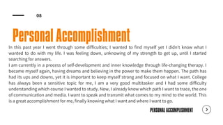 PERSONAL ACCOMPLISHMENT
Personal Accomplishment
In this past year I went through some difficulties; I wanted to find myself yet I didn't know what I
wanted to do with my life. I was feeling down, unknowing of my strength to get up, until I started
searching for answers.
I am currently in a process of self-development and inner knowledge through life-changing therapy. I
became myself again, having dreams and believing in the power to make them happen. The path has
had its ups and downs, yet it is important to keep myself strong and focused on what I want. College
has always been a sensitive topic for me, I am a very good multitasker and I had some difficulty
understanding which course I wanted to study. Now, I already know which path I want to trace, the one
of communication and media. I want to speak and transmit what comes to my mind to the world. This
is a great accomplishment for me, finally knowing what I want and where I want to go.
08
 