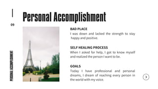 BAD PLACE
I was down and lacked the strength to stay
happy and positive.
SELF HEALING PROCESS
When I asked for help, I got to know myself
and realized the person I want to be.
GOALS
Today I have professional and personal
dreams, I dream of reaching every person in
the world with my voice.
09
Personal Accomplishment
PERSONAL
ACCOMPLISHMENT
 
