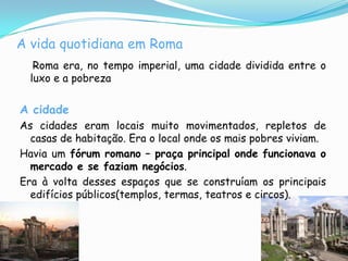 A vida quotidiana em Roma Roma era, no tempo imperial, uma cidade dividida entre o luxo e a pobrezaA cidadeAs cidades eram locais muito movimentados, repletos de casas de habitação. Era o local onde os mais pobres viviam.Havia um fórum romano – praça principal onde funcionava o mercado e se faziam negócios.Era à volta desses espaços que se construíam os principais edifícios públicos(templos, termas, teatros e circos).