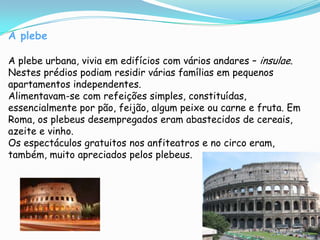 A plebeA plebe urbana, vivia em edifícios com vários andares – insulae. Nestes prédios podiam residir várias famílias em pequenos apartamentos independentes.Alimentavam-se com refeições simples, constituídas, essencialmente por pão, feijão, algum peixe ou carne e fruta. Em Roma, os plebeus desempregados eram abastecidos de cereais, azeite e vinho.Os espectáculos gratuitos nos anfiteatros e no circo eram, também, muito apreciados pelos plebeus.