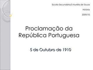 5 de Outubro de 1910 Proclamação da República Portuguesa Escola Secundária/3 Aurélia de Sousa História 2009/10 