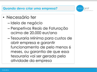 12-05-2016
• Necessário ter
– Ideia de negócio
– Perspetivas Reais de Faturação
acima de 20.000 eur/ano
– Tesouraria Mínima para custos de
abrir empresa e garantir
funcionamento de pelo menos 6
meses, ou garantia de que essa
tesouraria vai ser gerada pela
atividade da empresa
Quando devo criar uma empresa?
 