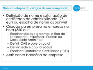 12-05-2016
• Definição de nome e solicitação de
certificado de admissibilidade (75
eur) ou escolha de nome disponível
• Criação da empresa na empresa na
hora (360 eur)
– Escolher sócios e gerentes, e tipo de
sociedade (Unipessoal, Quotas ou
Sociedade Anónima)
– Definir CAE e objeto social
– Definir sede e capital social
– Escolher Contabilista Certificado (TOC)
• Abrir conta bancária da empresa
Quais as etapas da criação de uma empresa?
 