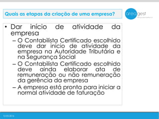 12-05-2016
• Dar início de atividade da
empresa
– O Contabilista Certificado escolhido
deve dar início de atividade da
empresa na Autoridade Tributária e
na Segurança Social
– O Contabilista Certificado escolhido
deve ainda elaborar ata de
remuneração ou não remuneração
da gerência da empresa
– A empresa está pronta para iniciar a
normal atividade de faturação
Quais as etapas da criação de uma empresa?
 