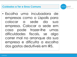 12-05-2016
• Escolha uma incubadora de
empresas como o Lispolis para
colocar a sede da sua
empresa. Colocar a sede em
casa pode trazer-lhe umas
dificuldades fiscais, se algo
correr mal no arranque da sua
empresa e dificulta a escolha
dos gastos dedutíveis em IRS.
Cuidados a Ter e Erros Comuns
 